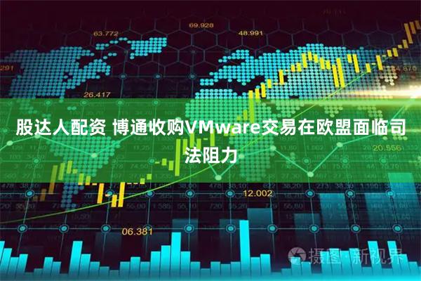 股达人配资 博通收购VMware交易在欧盟面临司法阻力