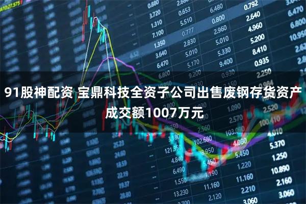 91股神配资 宝鼎科技全资子公司出售废钢存货资产 成交额1007万元