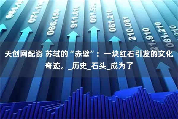 天创网配资 苏轼的“赤壁”：一块红石引发的文化奇迹。_历史_石头_成为了