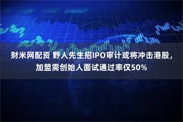 财米网配资 野人先生招IPO审计或将冲击港股，加盟需创始人面试通过率仅50%