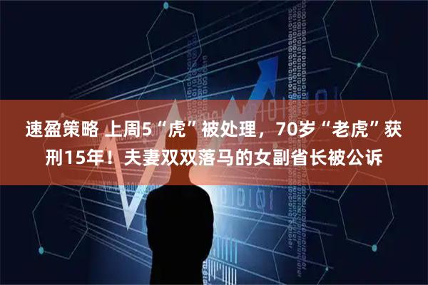 速盈策略 上周5“虎”被处理，70岁“老虎”获刑15年！夫妻双双落马的女副省长被公诉