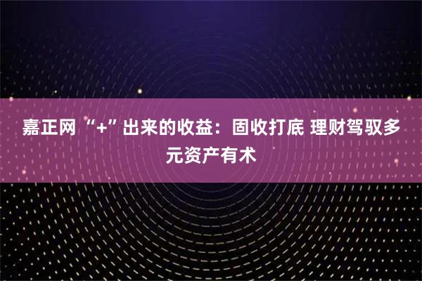 嘉正网 “+”出来的收益:固收打底 理财驾驭多元资产有术