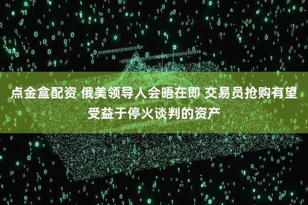 点金盒配资 俄美领导人会晤在即 交易员抢购有望受益于停火谈判的资产