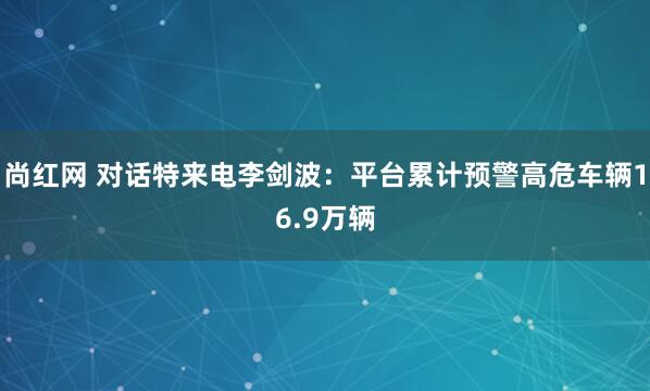 尚红网 对话特来电李剑波：平台累计预警高危车辆16.9万辆