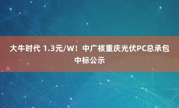 大牛时代 1.3元/W！中广核重庆光伏PC总承包中标公示