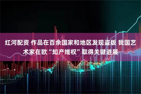 红河配资 作品在百余国家和地区发现盗版 我国艺术家在欧“知产维权”取得关键进展