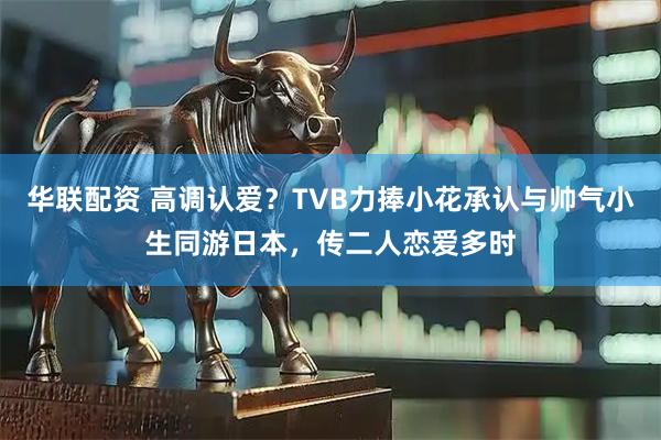 华联配资 高调认爱？TVB力捧小花承认与帅气小生同游日本，传二人恋爱多时