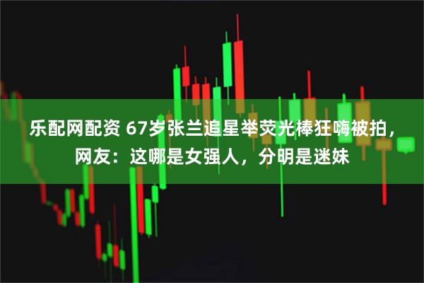 乐配网配资 67岁张兰追星举荧光棒狂嗨被拍，网友：这哪是女强人，分明是迷妹