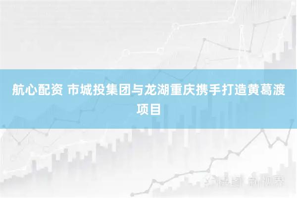 航心配资 市城投集团与龙湖重庆携手打造黄葛渡项目