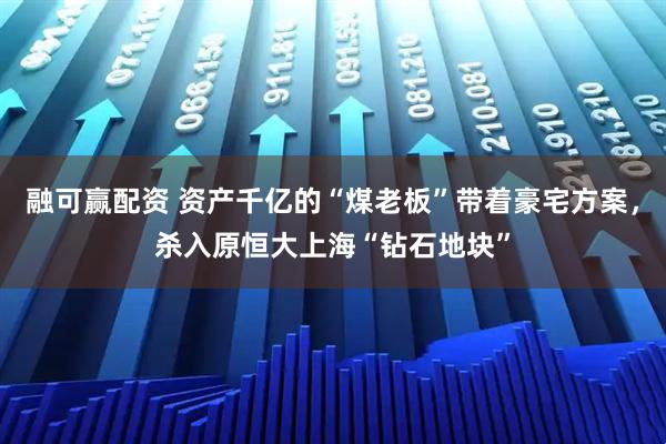 融可赢配资 资产千亿的“煤老板”带着豪宅方案，杀入原恒大上海“钻石地块”