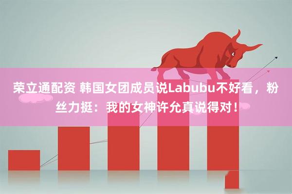 荣立通配资 韩国女团成员说Labubu不好看，粉丝力挺：我的女神许允真说得对！