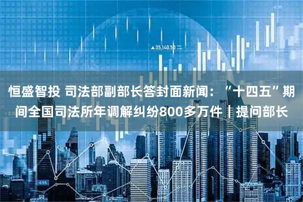 恒盛智投 司法部副部长答封面新闻：“十四五”期间全国司法所年调解纠纷800多万件｜提问部长