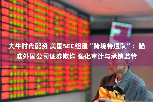 大牛时代配资 美国SEC组建“跨境特遣队”：瞄准外国公司证券欺诈 强化审计与承销监管