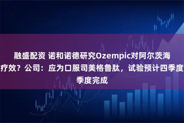 融盛配资 诺和诺德研究Ozempic对阿尔茨海默病疗效？公司：应为口服司美格鲁肽，试验预计四季度完成
