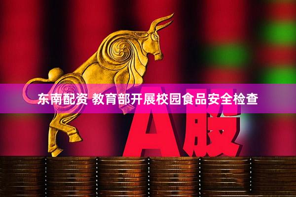 东南配资 教育部开展校园食品安全检查