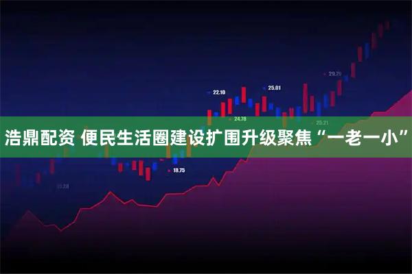 浩鼎配资 便民生活圈建设扩围升级聚焦“一老一小”