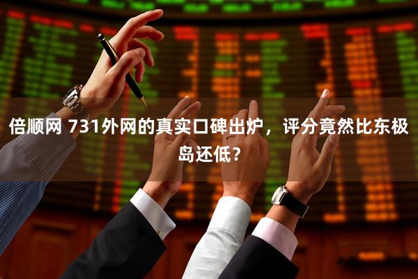 倍顺网 731外网的真实口碑出炉，评分竟然比东极岛还低？