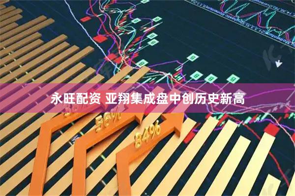 永旺配资 亚翔集成盘中创历史新高