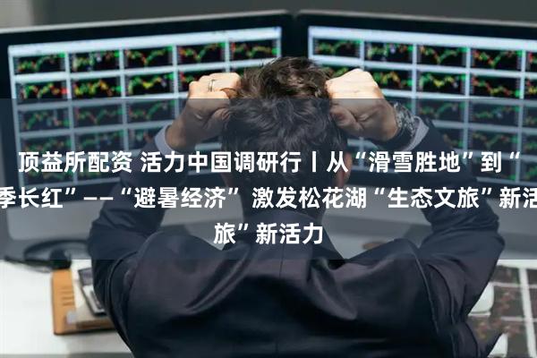 顶益所配资 活力中国调研行丨从“滑雪胜地”到“四季长红”——“避暑经济” 激发松花湖“生态文旅”新活力