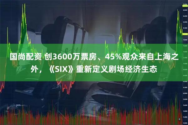 国尚配资 创3600万票房、45%观众来自上海之外，《SIX》重新定义剧场经济生态
