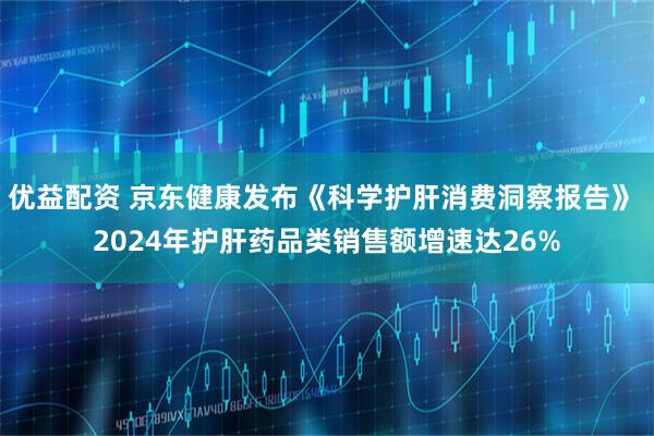 优益配资 京东健康发布《科学护肝消费洞察报告》 2024年护肝药品类销售额增速达26%