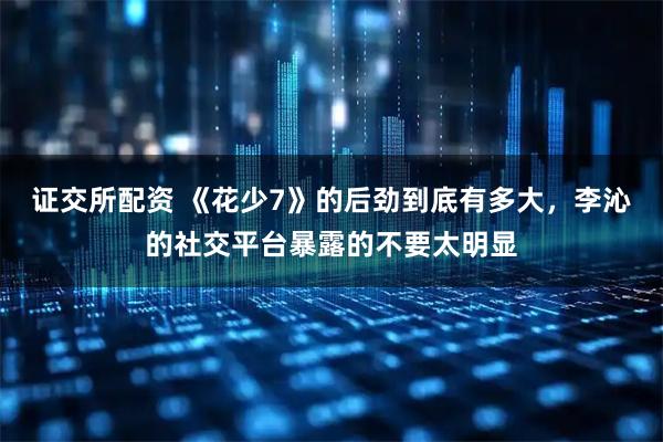 证交所配资 《花少7》的后劲到底有多大，李沁的社交平台暴露的不要太明显