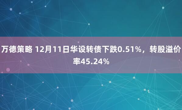 万德策略 12月11日华设转债下跌0.51%，转股溢价率45.24%