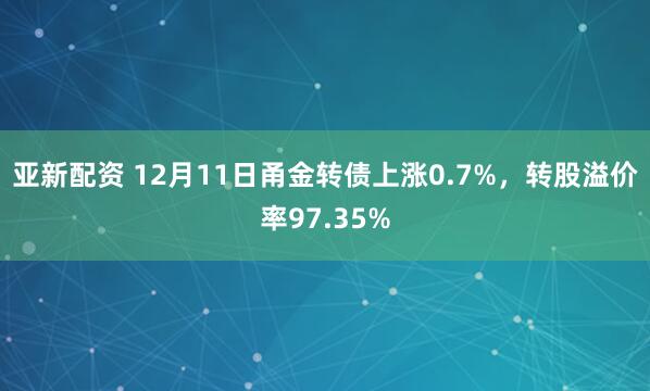 亚新配资 12月11日甬金转债上涨0.7%，转股溢价率97.35%