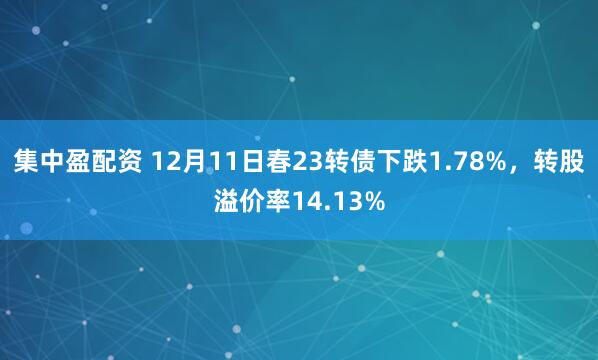 集中盈配资 12月11日春23转债下跌1.78%，转股溢价率14.13%