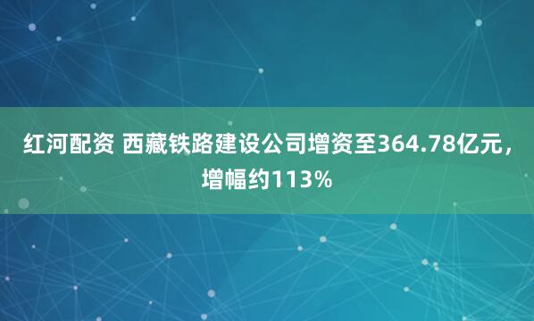 红河配资 西藏铁路建设公司增资至364.78亿元，增幅约113%