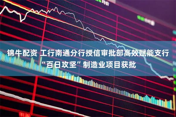 锦牛配资 工行南通分行授信审批部高效赋能支行“百日攻坚”制造业项目获批
