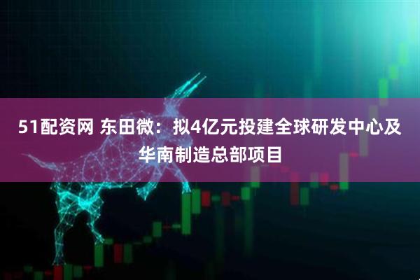 51配资网 东田微：拟4亿元投建全球研发中心及华南制造总部项目
