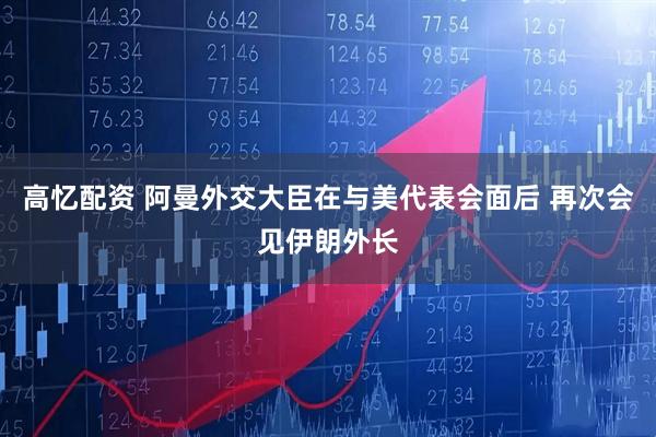 高忆配资 阿曼外交大臣在与美代表会面后 再次会见伊朗外长
